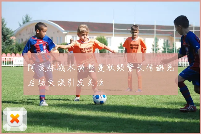 阿莫林战术调整曼联频繁长传避免后场失误引发关注