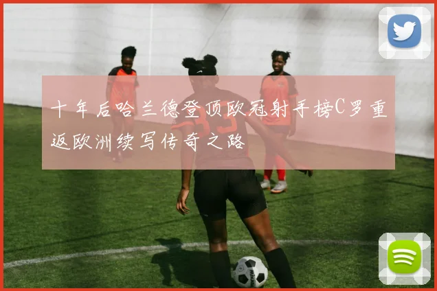 十年后哈兰德登顶欧冠射手榜C罗重返欧洲续写传奇之路