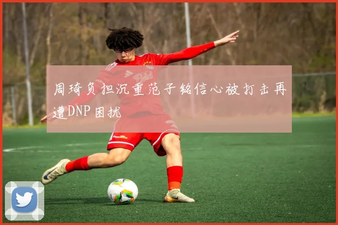 周琦负担沉重范子铭信心被打击再遭DNP困扰