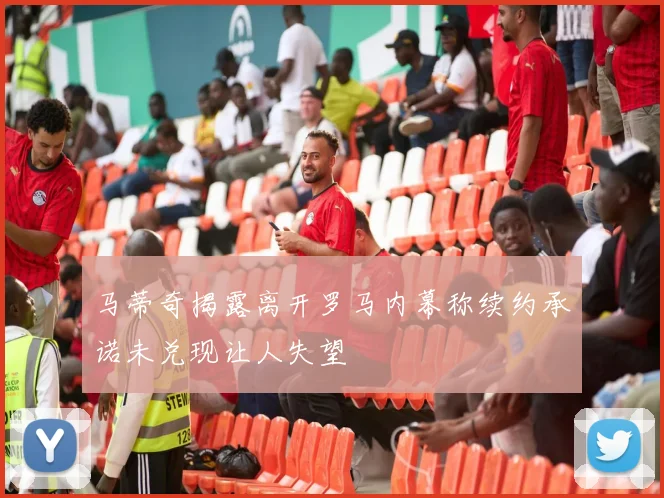 马蒂奇揭露离开罗马内幕称续约承诺未兑现让人失望