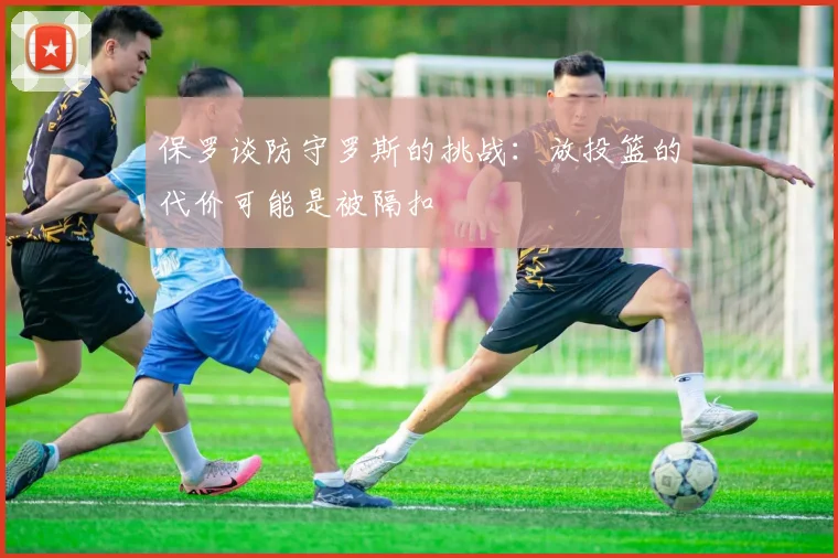 保罗谈防守罗斯的挑战：放投篮的代价可能是被隔扣