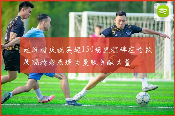 达洛特庆祝英超150场里程碑在伦敦展现精彩表现为曼联贡献力量