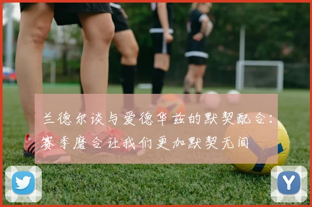 兰德尔谈与爱德华兹的默契配合：赛季磨合让我们更加默契无间