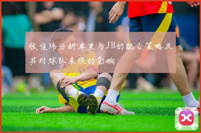 张佳玮分析库里与JB的配合策略及其对球队表现的影响