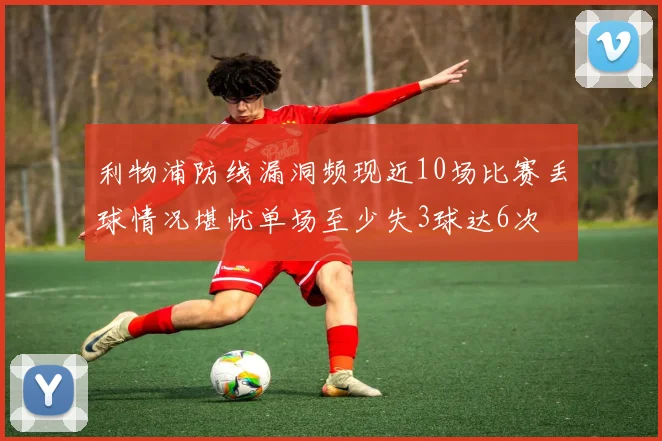 利物浦防线漏洞频现近10场比赛丢球情况堪忧单场至少失3球达6次