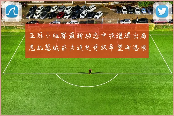 亚冠小组赛最新动态申花遭遇出局危机蓉城奋力追赶晋级希望海港明日迎战挑战