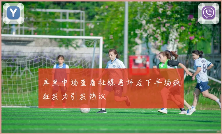 库里中场查看社媒恶评后下半场疯狂发力引发热议