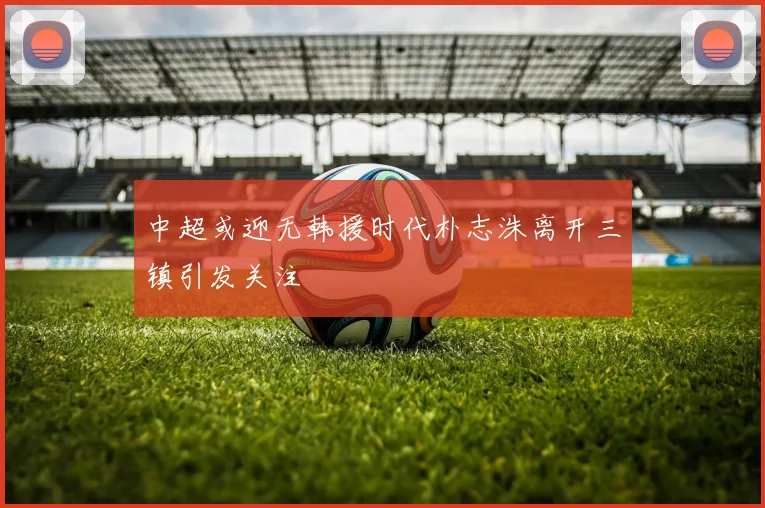 中超或迎无韩援时代朴志洙离开三镇引发关注