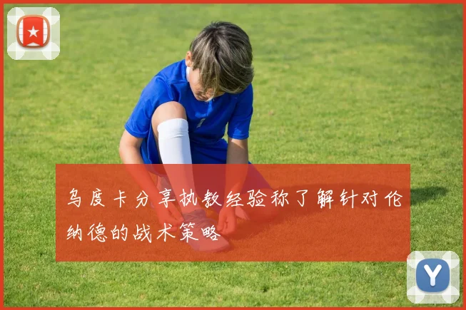 乌度卡分享执教经验称了解针对伦纳德的战术策略