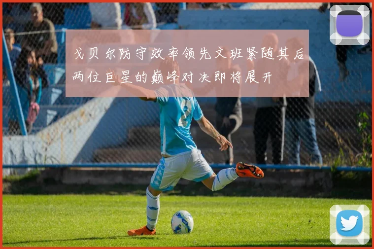 戈贝尔防守效率领先文班紧随其后两位巨星的巅峰对决即将展开