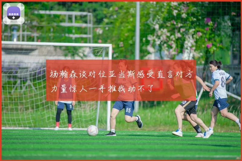 杨瀚森谈对位亚当斯感受直言对方力量惊人一手推我动不了