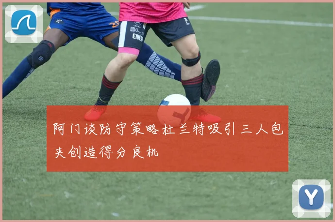 阿门谈防守策略杜兰特吸引三人包夹创造得分良机