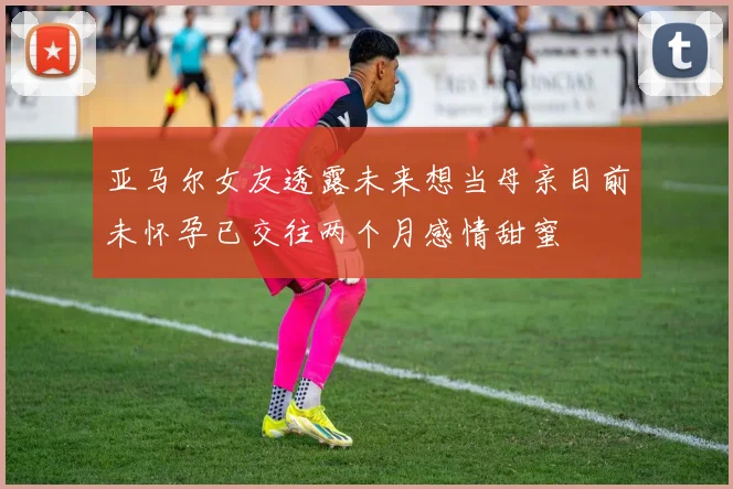亚马尔女友透露未来想当母亲目前未怀孕已交往两个月感情甜蜜