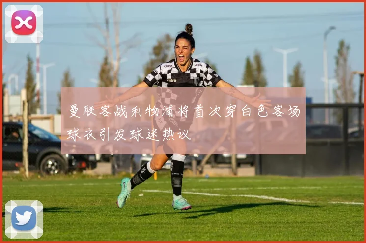 曼联客战利物浦将首次穿白色客场球衣引发球迷热议