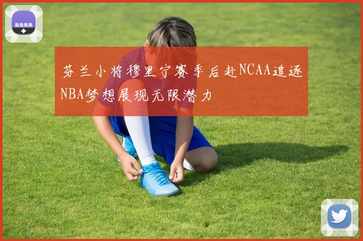 芬兰小将穆里宁赛季后赴NCAA追逐NBA梦想展现无限潜力