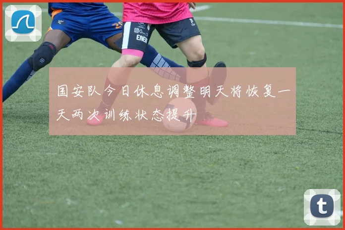 国安队今日休息调整明天将恢复一天两次训练状态提升
