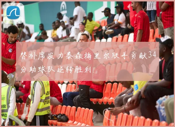 替补席发力泰森梅里尔联手贡献34分助球队逆转胜利