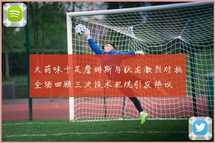 火药味十足詹姆斯与狄龙激烈对抗全场回顾三次技术犯规引发热议