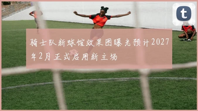 骑士队新球馆效果图曝光预计2027年2月正式启用新主场