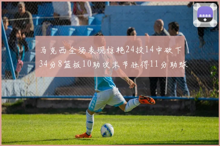 马克西全场表现惊艳24投14中砍下34分8篮板10助攻末节独得11分助球队取胜