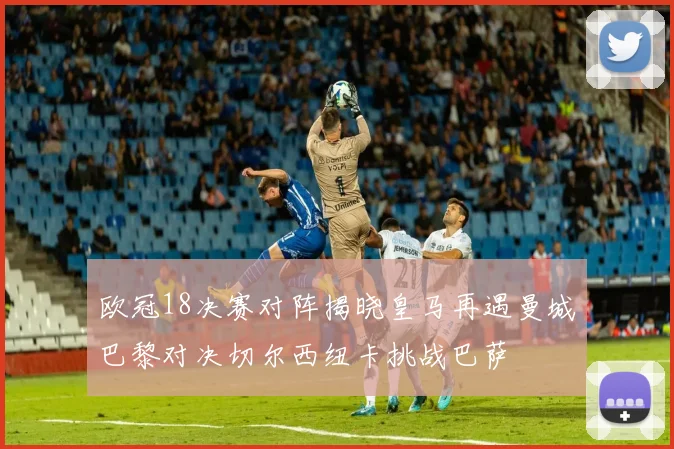 欧冠18决赛对阵揭晓皇马再遇曼城巴黎对决切尔西纽卡挑战巴萨