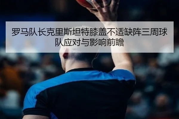 罗马队长克里斯坦特膝盖不适缺阵三周球队应对与影响前瞻 - bandao